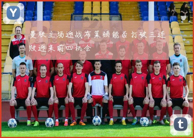 曼联主场迎战布莱顿能否打破三连败迎来前四机会