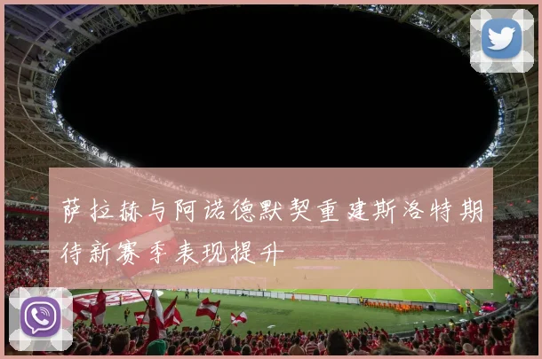 萨拉赫与阿诺德默契重建斯洛特期待新赛季表现提升