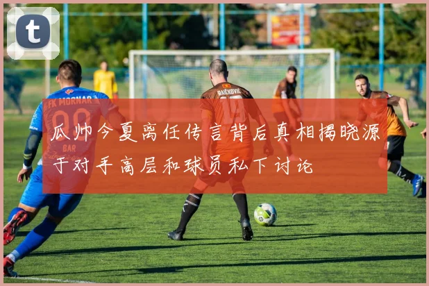 瓜帅今夏离任传言背后真相揭晓源于对手高层和球员私下讨论