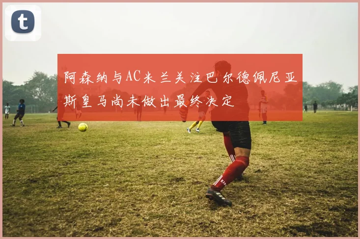 阿森纳与AC米兰关注巴尔德佩尼亚斯皇马尚未做出最终决定
