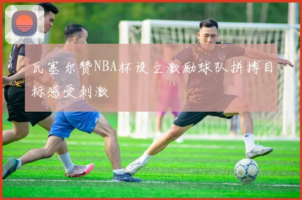 瓦塞尔赞NBA杯设立激励球队拼搏目标感受刺激