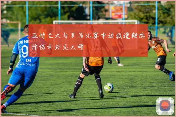 亚特兰大与罗马比赛中边裁遭鞭炮炸伤幸好无大碍