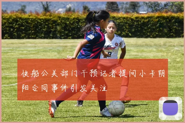 快船公关部门干预记者提问小卡阴阳合同事件引发关注