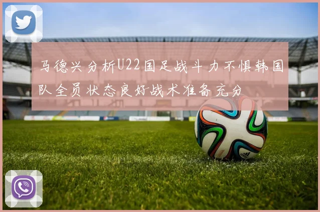 马德兴分析U22国足战斗力不惧韩国队全员状态良好战术准备充分