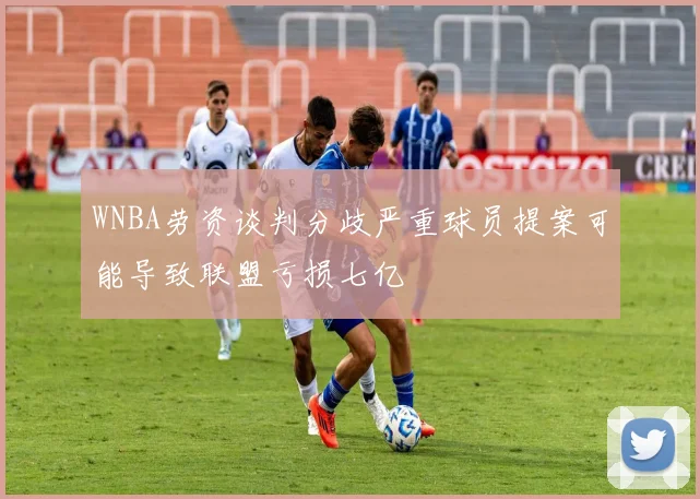WNBA劳资谈判分歧严重球员提案可能导致联盟亏损七亿