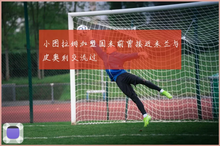 小图拉姆加盟国米前曾接近米兰与皮奥利交流过