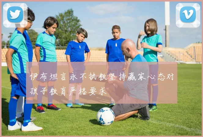 伊布坦言永不执教坚持赢家心态对孩子教育严格要求