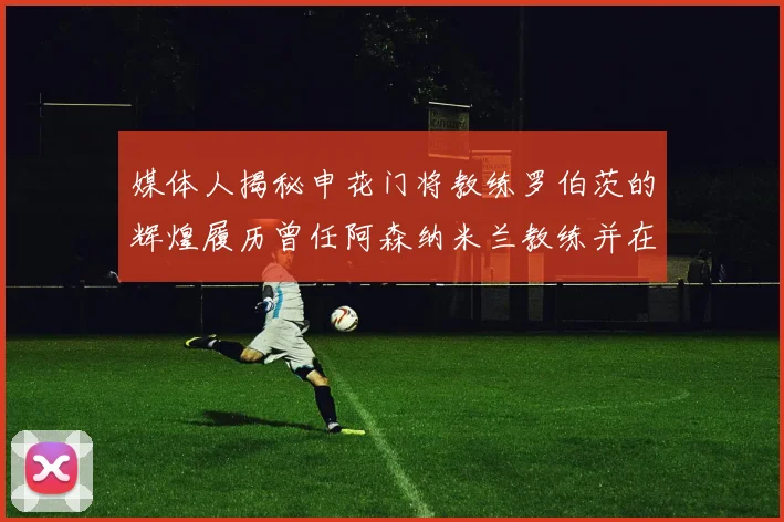 媒体人揭秘申花门将教练罗伯茨的辉煌履历曾任阿森纳米兰教练并在华夏执教