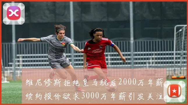 维尼修斯拒绝皇马税后2000万年薪续约报价欲求3000万年薪引发关注