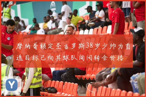 摩纳哥锁定圣吉罗斯38岁少帅为首选目标已向其球队询问转会价格