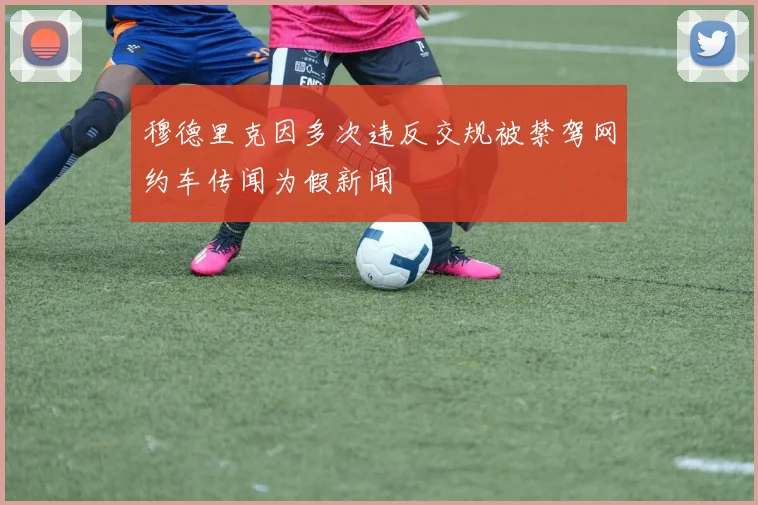 穆德里克因多次违反交规被禁驾网约车传闻为假新闻