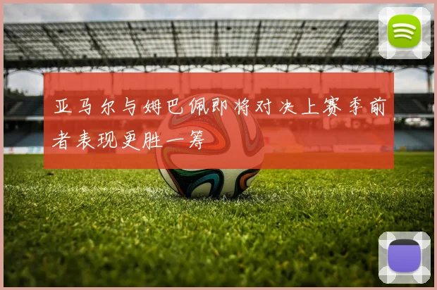 亚马尔与姆巴佩即将对决上赛季前者表现更胜一筹