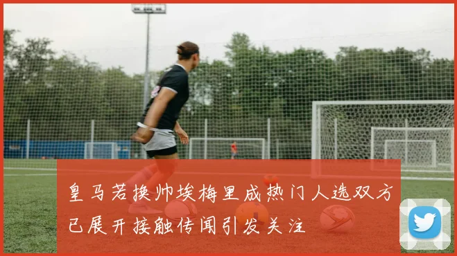 皇马若换帅埃梅里成热门人选双方已展开接触传闻引发关注