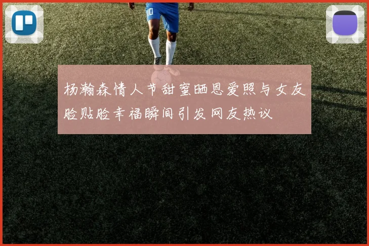 杨瀚森情人节甜蜜晒恩爱照与女友脸贴脸幸福瞬间引发网友热议