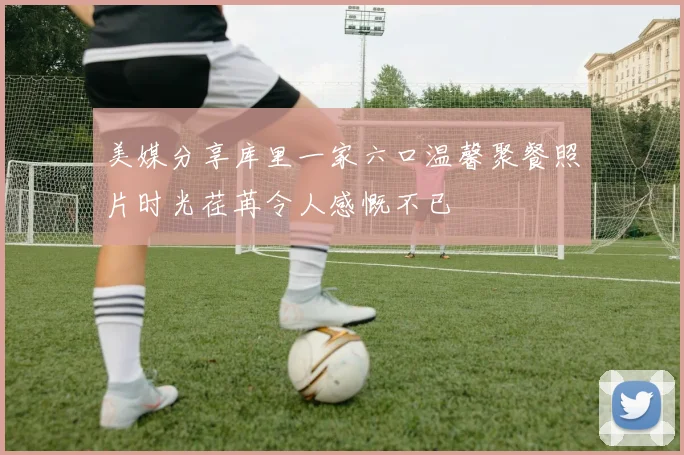 美媒分享库里一家六口温馨聚餐照片时光荏苒令人感慨不已