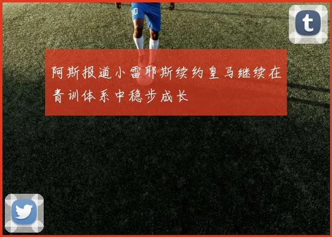 阿斯报道小雷耶斯续约皇马继续在青训体系中稳步成长