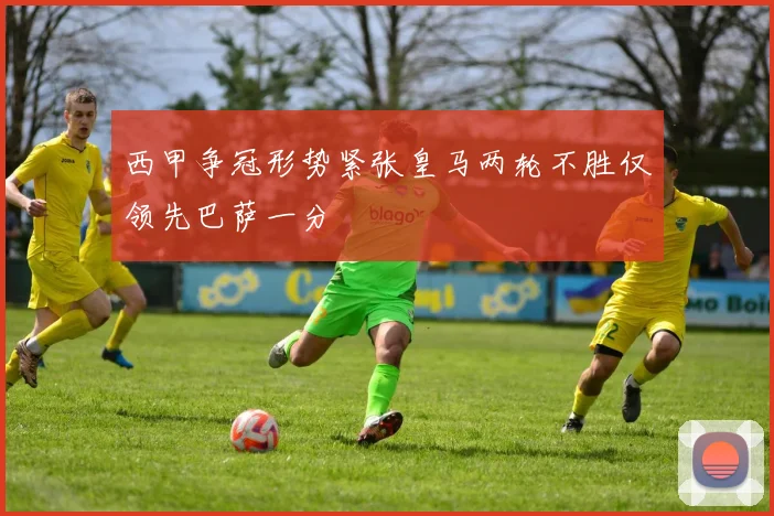 西甲争冠形势紧张皇马两轮不胜仅领先巴萨一分
