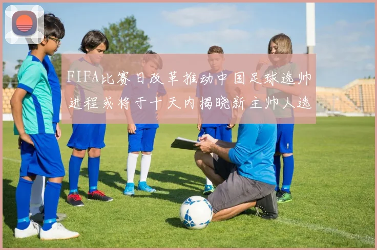 FIFA比赛日改革推动中国足球选帅进程或将于十天内揭晓新主帅人选