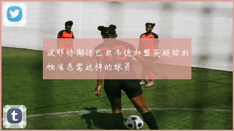 波耶特期待巴尔韦德加盟英超称利物浦急需这样的球员