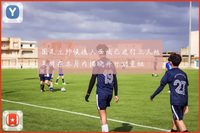 国足主帅候选人面试已进行三天结果将在本月内揭晓并计划重组
