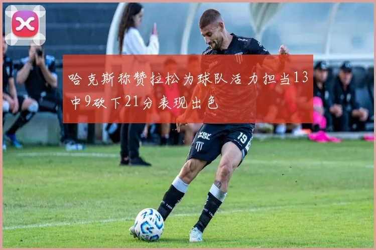 哈克斯称赞拉松为球队活力担当13中9砍下21分表现出色