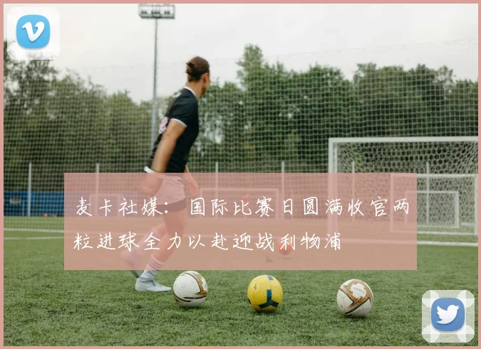麦卡社媒：国际比赛日圆满收官两粒进球全力以赴迎战利物浦