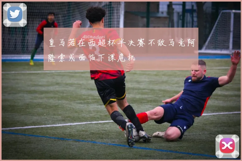 皇马若在西超杯半决赛不敌马竞阿隆索或面临下课危机