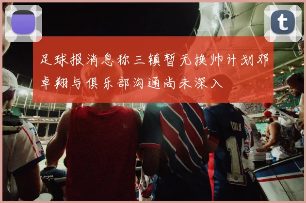足球报消息称三镇暂无换帅计划邓卓翔与俱乐部沟通尚未深入