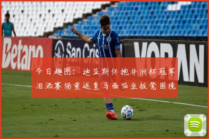 今日趣图：迪亚斯怀抱非洲杯冠军泪洒赛场重返皇马面临坐板凳困境