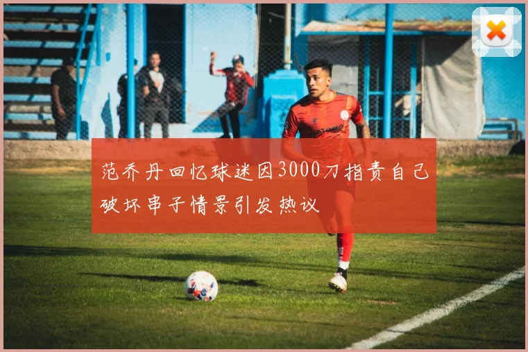 范乔丹回忆球迷因3000刀指责自己破坏串子情景引发热议