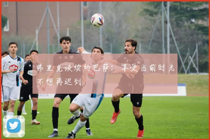 弗里克谈续约巴萨：享受当前时光不想再迟到